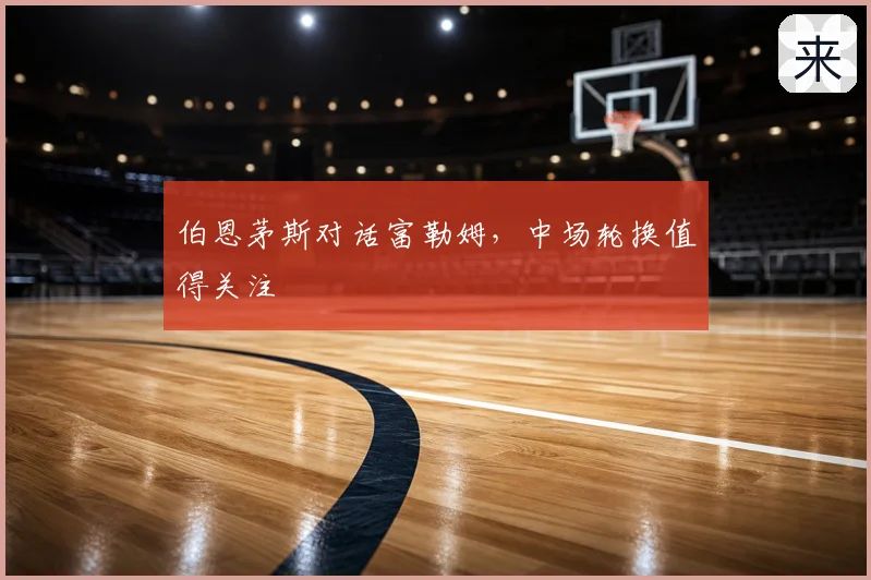 伯恩茅斯对话富勒姆，中场轮换值得关注